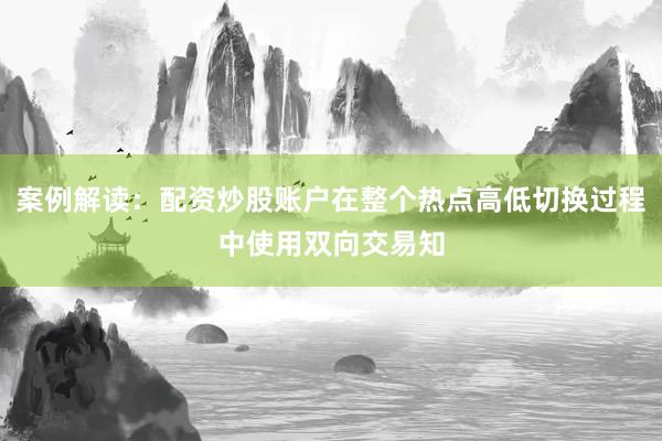 案例解读：配资炒股账户在整个热点高低切换过程中使用双向交易知