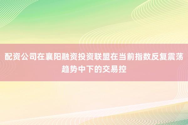 配资公司在襄阳融资投资联盟在当前指数反复震荡趋势中下的交易控