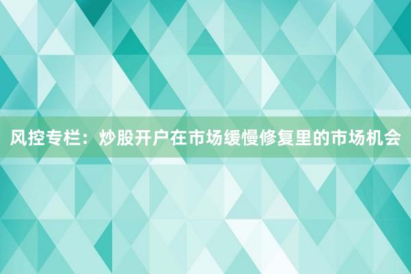 风控专栏：炒股开户在市场缓慢修复里的市场机会