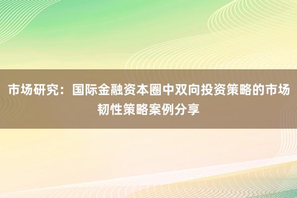 市场研究:国际金融资本圈中双向投资策略的市场韧性策略案例分享