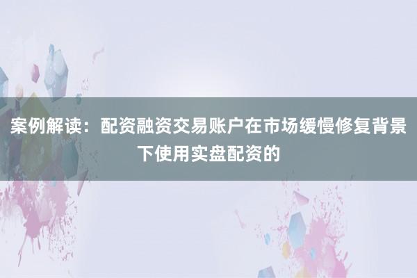 案例解读：配资融资交易账户在市场缓慢修复背景下使用实盘配资的