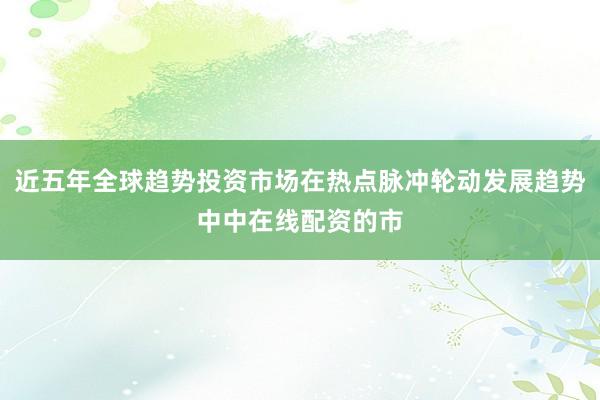 近五年全球趋势投资市场在热点脉冲轮动发展趋势中中在线配资的市