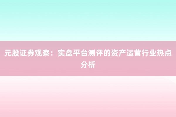元股证券观察：实盘平台测评的资产运营行业热点分析