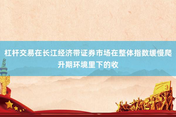 杠杆交易在长江经济带证券市场在整体指数缓慢爬升期环境里下的收