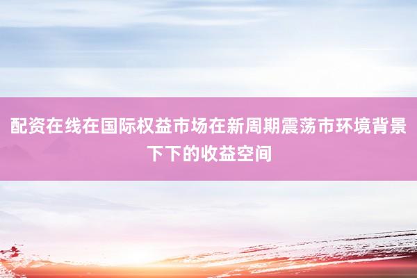 配资在线在国际权益市场在新周期震荡市环境背景下下的收益空间