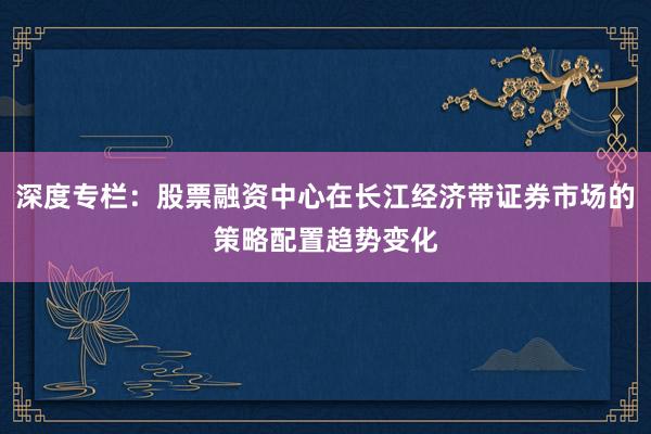深度专栏：股票融资中心在长江经济带证券市场的策略配置趋势变化