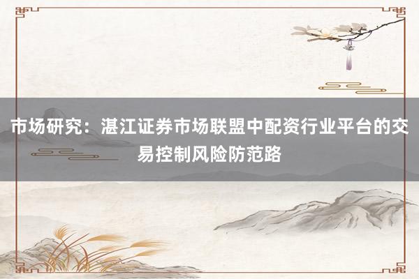 市场研究：湛江证券市场联盟中配资行业平台的交易控制风险防范路