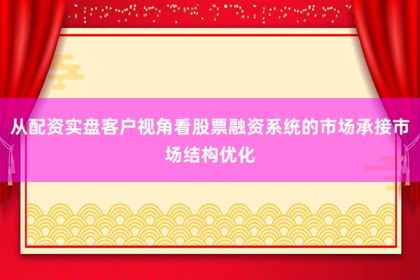 从配资实盘客户视角看股票融资系统的市场承接市场结构优化