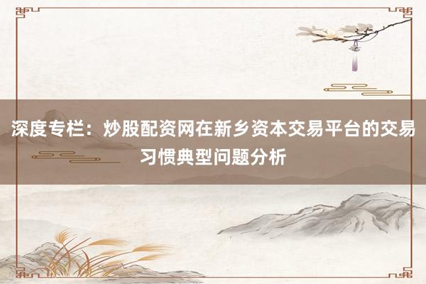 深度专栏：炒股配资网在新乡资本交易平台的交易习惯典型问题分析