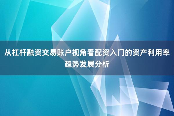 从杠杆融资交易账户视角看配资入门的资产利用率趋势发展分析