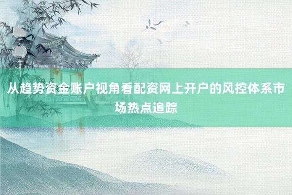 从趋势资金账户视角看配资网上开户的风控体系市场热点追踪