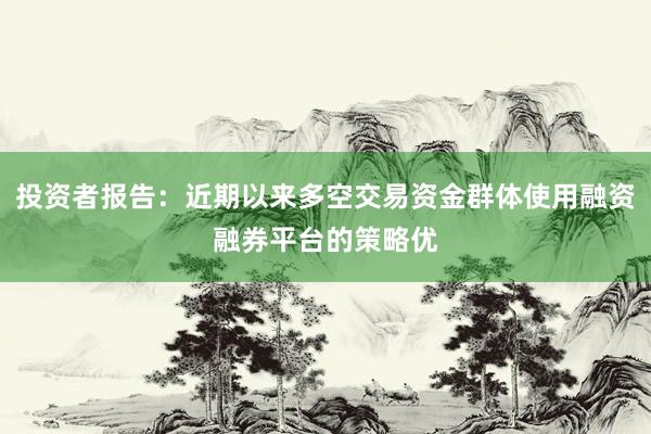 投资者报告：近期以来多空交易资金群体使用融资融券平台的策略优