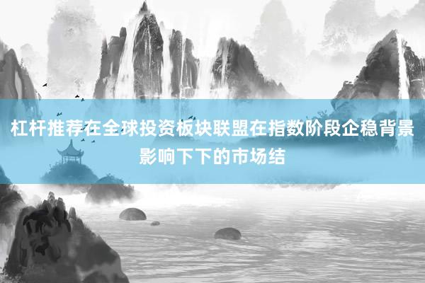 杠杆推荐在全球投资板块联盟在指数阶段企稳背景影响下下的市场结