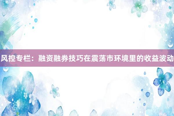 风控专栏：融资融券技巧在震荡市环境里的收益波动