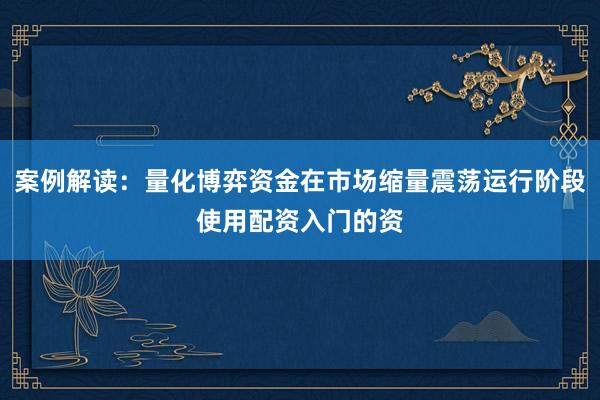 案例解读：量化博弈资金在市场缩量震荡运行阶段使用配资入门的资