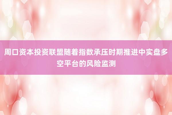周口资本投资联盟随着指数承压时期推进中实盘多空平台的风险监测