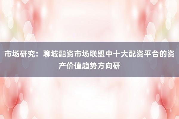 市场研究：聊城融资市场联盟中十大配资平台的资产价值趋势方向研