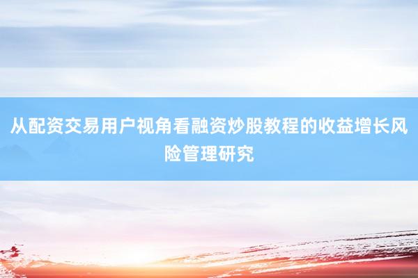 从配资交易用户视角看融资炒股教程的收益增长风险管理研究