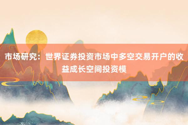 市场研究：世界证券投资市场中多空交易开户的收益成长空间投资模