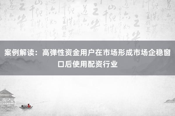 案例解读：高弹性资金用户在市场形成市场企稳窗口后使用配资行业