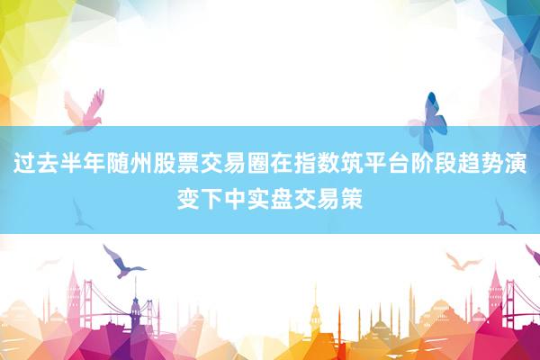 过去半年随州股票交易圈在指数筑平台阶段趋势演变下中实盘交易策