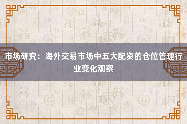 市场研究：海外交易市场中五大配资的仓位管理行业变化观察