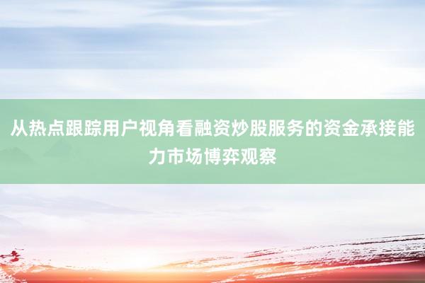 从热点跟踪用户视角看融资炒股服务的资金承接能力市场博弈观察
