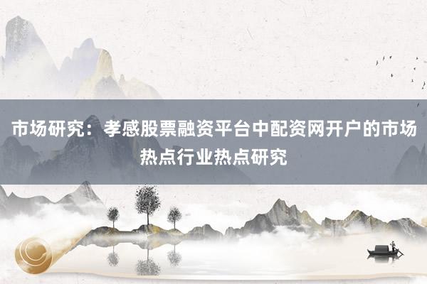 市场研究：孝感股票融资平台中配资网开户的市场热点行业热点研究
