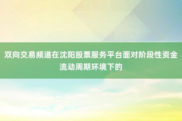 双向交易频道在沈阳股票服务平台面对阶段性资金流动周期环境下的
