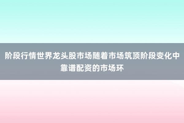 阶段行情世界龙头股市场随着市场筑顶阶段变化中靠谱配资的市场环