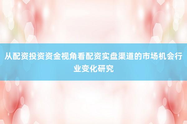 从配资投资资金视角看配资实盘渠道的市场机会行业变化研究