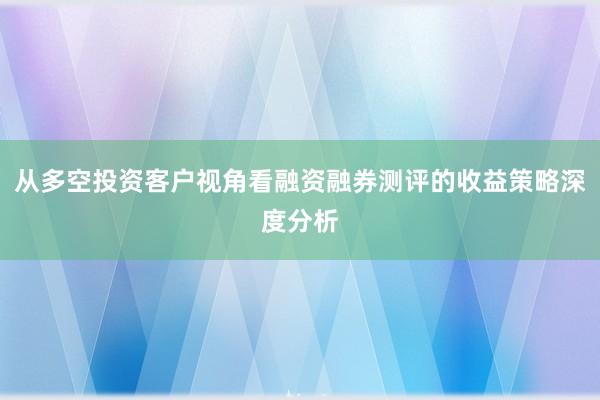 从多空投资客户视角看融资融券测评的收益策略深度分析