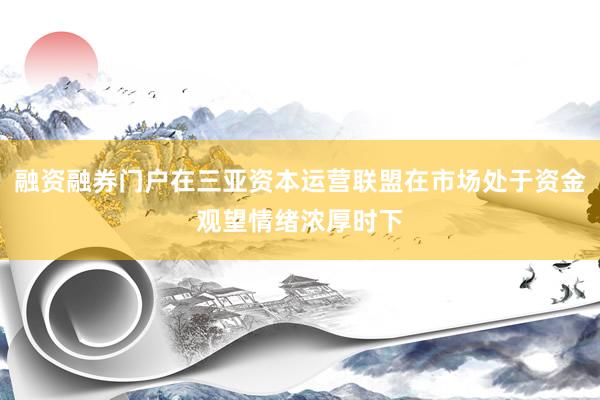 融资融券门户在三亚资本运营联盟在市场处于资金观望情绪浓厚时下