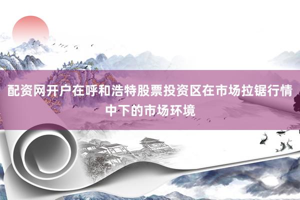 配资网开户在呼和浩特股票投资区在市场拉锯行情中下的市场环境