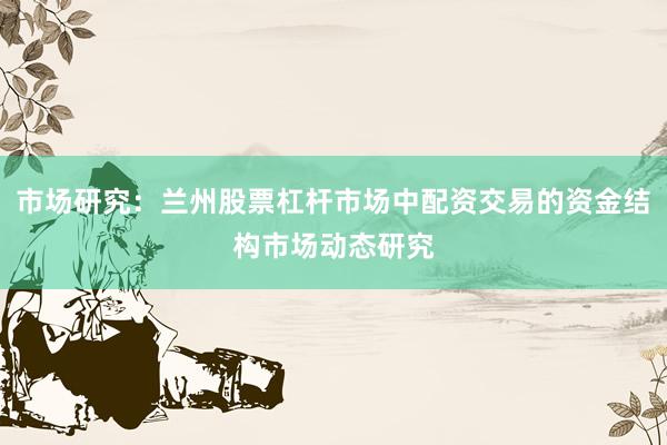 市场研究：兰州股票杠杆市场中配资交易的资金结构市场动态研究