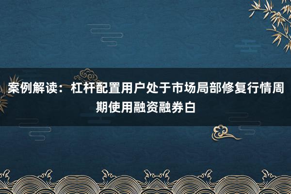 案例解读：杠杆配置用户处于市场局部修复行情周期使用融资融券白