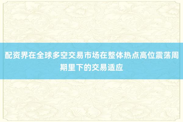 配资界在全球多空交易市场在整体热点高位震荡周期里下的交易适应