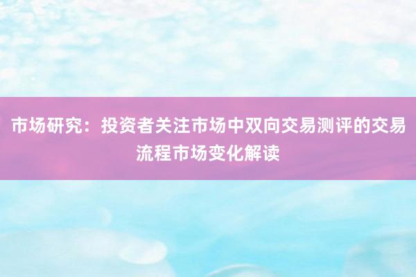 市场研究：投资者关注市场中双向交易测评的交易流程市场变化解读
