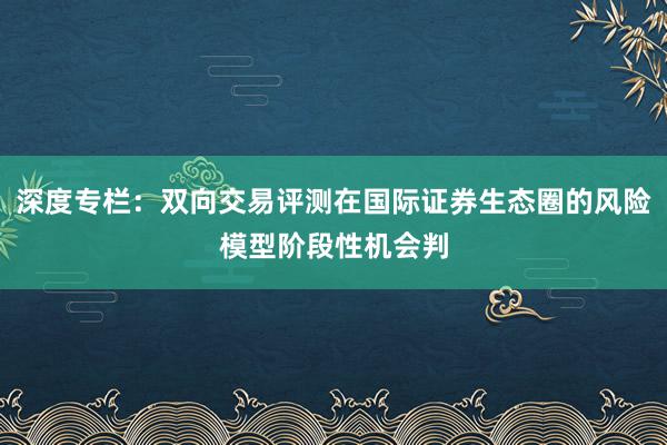 深度专栏：双向交易评测在国际证券生态圈的风险模型阶段性机会判