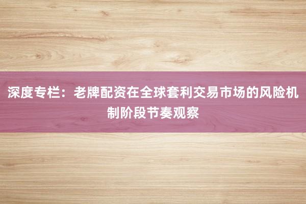 深度专栏：老牌配资在全球套利交易市场的风险机制阶段节奏观察
