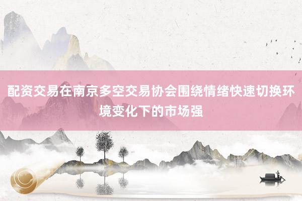 配资交易在南京多空交易协会围绕情绪快速切换环境变化下的市场强