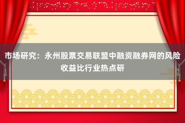 市场研究：永州股票交易联盟中融资融券网的风险收益比行业热点研