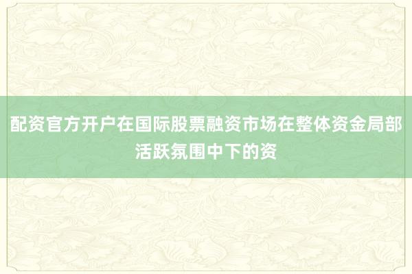 配资官方开户在国际股票融资市场在整体资金局部活跃氛围中下的资