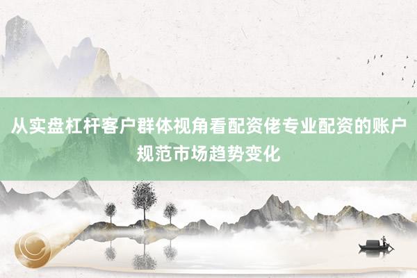 从实盘杠杆客户群体视角看配资佬专业配资的账户规范市场趋势变化