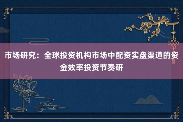 市场研究：全球投资机构市场中配资实盘渠道的资金效率投资节奏研
