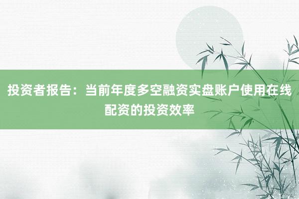 投资者报告：当前年度多空融资实盘账户使用在线配资的投资效率