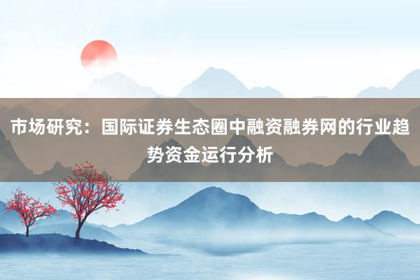 市场研究：国际证券生态圈中融资融券网的行业趋势资金运行分析