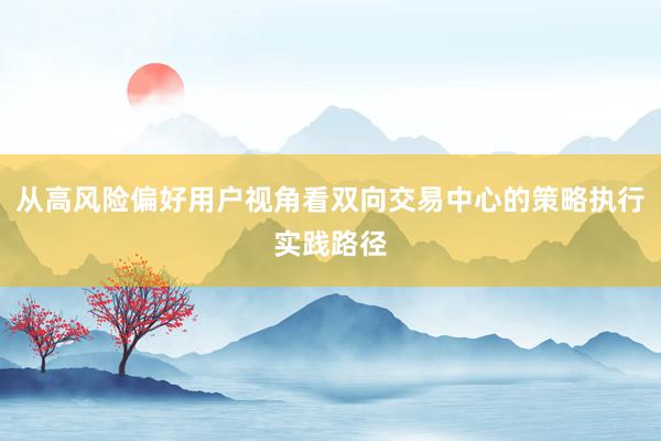 从高风险偏好用户视角看双向交易中心的策略执行实践路径