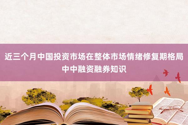 近三个月中国投资市场在整体市场情绪修复期格局中中融资融券知识