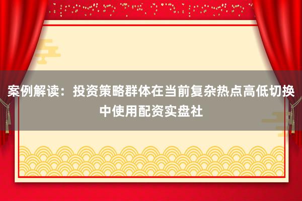 案例解读：投资策略群体在当前复杂热点高低切换中使用配资实盘社